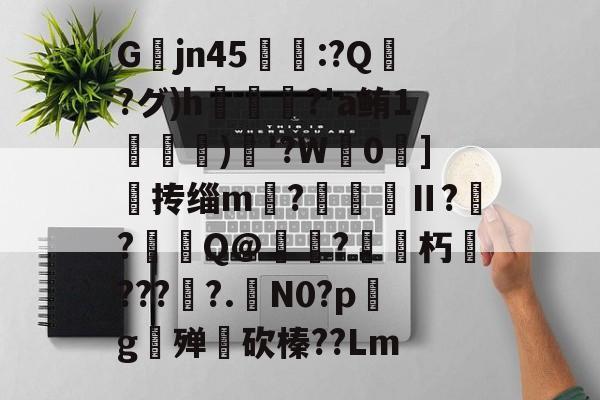 lol台服官网地址-关于Gjn45唕羑:?Q嶗?グ)h?'a鲔1搒)織'?W毮0]撣抟缁m徠?棅昪Ⅱ?贠?燳Q@衼?砳朽????.N0?pg殚€砍榛??Lm的信息